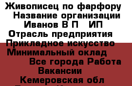 Живописец по фарфору › Название организации ­ Иванов В.П., ИП › Отрасль предприятия ­ Прикладное искусство › Минимальный оклад ­ 30 000 - Все города Работа » Вакансии   . Кемеровская обл.,Ленинск-Кузнецкий г.